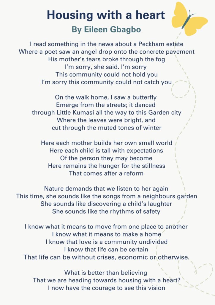 Housing with a Heart
By Eileen Gbagbo
I read something in the news about a Peckham estate
Where a poet saw an angel drop onto the concrete pavement
His mother’s tears broke through the fog
I’m sorry, she said. I’m sorry
This community could not hold you
I’m sorry this community could not catch you
On the walk home, I saw a butterfly
Emerge from the streets; it danced
through Little Kumasi all the way to this Garden City
Where the leaves were bright, and
cut through the muted tones of winter
Here each mother builds her own small world
Here each child is tall with expectations
Of the person they may become
Here remains the hunger for the stillness
That comes after a reform
Nature demands that we listen to her again
This time, she sounds like the songs from a neighbours garden
She sounds like discovering a child’s laughter
She sounds like the rhythms of safety
I know what it means to move from one place to another
I know what it means to make a home
I know that love is a community undivided
I know that life can be certain
That life can be without crises, economic or otherwise.
What is better than believing
That we are heading towards housing with a heart?
I now have the courage to see this vision
